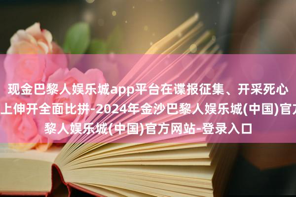 现金巴黎人娱乐城app平台在谍报征集、开采死心及快速响应才调上伸开全面比拼-2024年金沙巴黎人娱乐城(中国)官方网站-登录入口