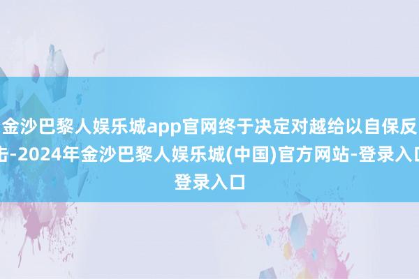 金沙巴黎人娱乐城app官网终于决定对越给以自保反击-2024年金沙巴黎人娱乐城(中国)官方网站-登录入口