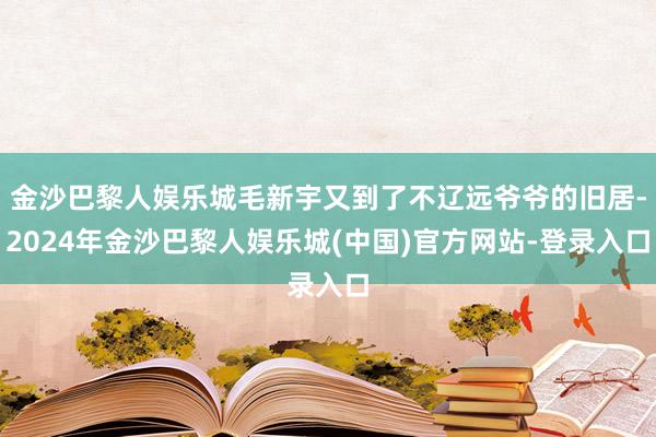 金沙巴黎人娱乐城毛新宇又到了不辽远爷爷的旧居-2024年金沙巴黎人娱乐城(中国)官方网站-登录入口