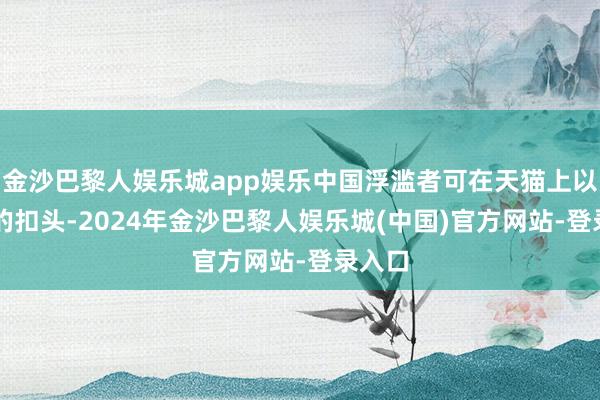 金沙巴黎人娱乐城app娱乐中国浮滥者可在天猫上以35%的扣头-2024年金沙巴黎人娱乐城(中国)官方网站-登录入口