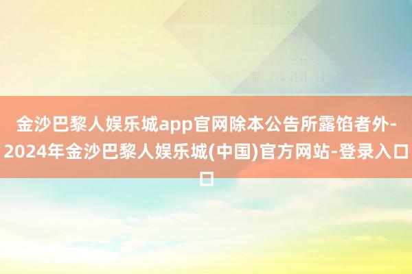 金沙巴黎人娱乐城app官网　　除本公告所露馅者外-2024年金沙巴黎人娱乐城(中国)官方网站-登录入口