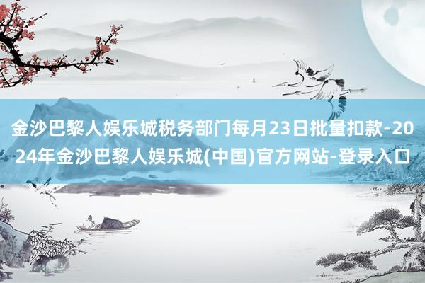 金沙巴黎人娱乐城税务部门每月23日批量扣款-2024年金沙巴黎人娱乐城(中国)官方网站-登录入口