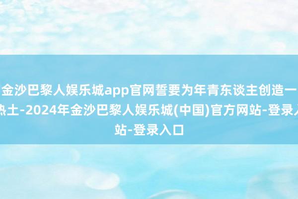 金沙巴黎人娱乐城app官网誓要为年青东谈主创造一方热土-2024年金沙巴黎人娱乐城(中国)官方网站-登录入口