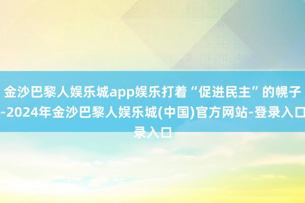 金沙巴黎人娱乐城app娱乐打着“促进民主”的幌子-2024年金沙巴黎人娱乐城(中国)官方网站-登录入口