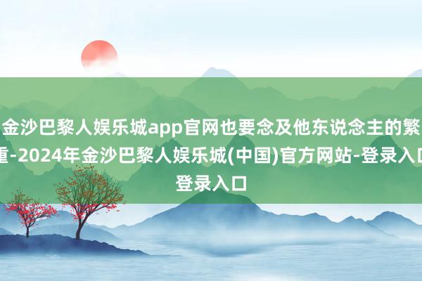 金沙巴黎人娱乐城app官网也要念及他东说念主的繁重-2024年金沙巴黎人娱乐城(中国)官方网站-登录入口