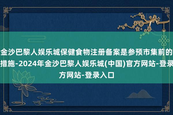 金沙巴黎人娱乐城保健食物注册备案是参预市集前的必经措施-2024年金沙巴黎人娱乐城(中国)官方网站-登录入口