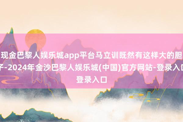 现金巴黎人娱乐城app平台马立训既然有这样大的胆子-2024年金沙巴黎人娱乐城(中国)官方网站-登录入口