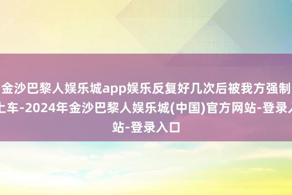 金沙巴黎人娱乐城app娱乐反复好几次后被我方强制抱上车-2024年金沙巴黎人娱乐城(中国)官方网站-登录入口