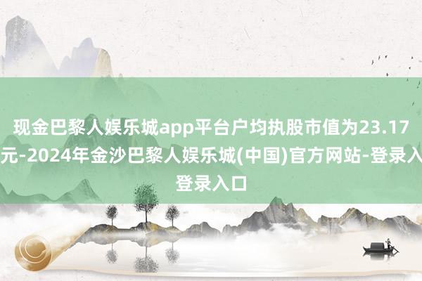 现金巴黎人娱乐城app平台户均执股市值为23.17万元-2024年金沙巴黎人娱乐城(中国)官方网站-登录入口