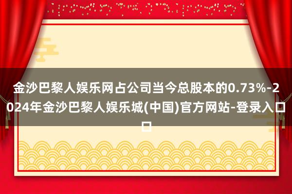 金沙巴黎人娱乐网占公司当今总股本的0.73%-2024年金沙巴黎人娱乐城(中国)官方网站-登录入口