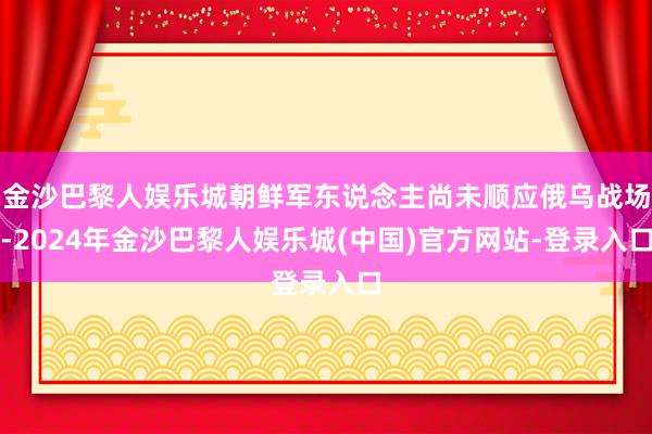 金沙巴黎人娱乐城朝鲜军东说念主尚未顺应俄乌战场-2024年金沙巴黎人娱乐城(中国)官方网站-登录入口