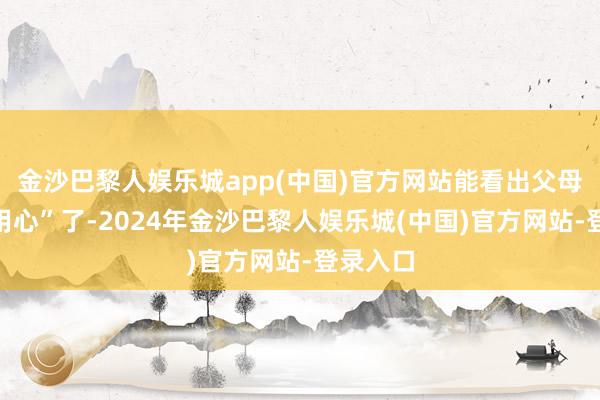 金沙巴黎人娱乐城app(中国)官方网站能看出父母亦然“用心”了-2024年金沙巴黎人娱乐城(中国)官方网站-登录入口