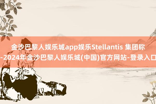 金沙巴黎人娱乐城app娱乐Stellantis 集团称-2024年金沙巴黎人娱乐城(中国)官方网站-登录入口