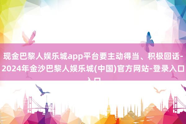 现金巴黎人娱乐城app平台要主动得当、积极回话-2024年金沙巴黎人娱乐城(中国)官方网站-登录入口