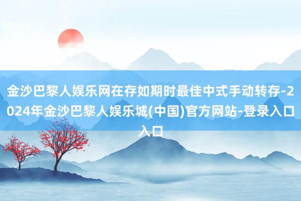 金沙巴黎人娱乐网在存如期时最佳中式手动转存-2024年金沙巴黎人娱乐城(中国)官方网站-登录入口