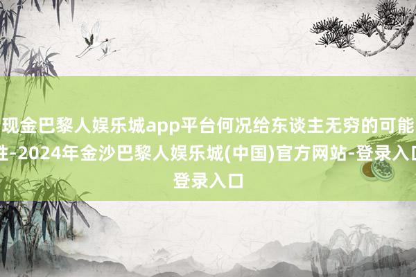 现金巴黎人娱乐城app平台何况给东谈主无穷的可能性-2024年金沙巴黎人娱乐城(中国)官方网站-登录入口
