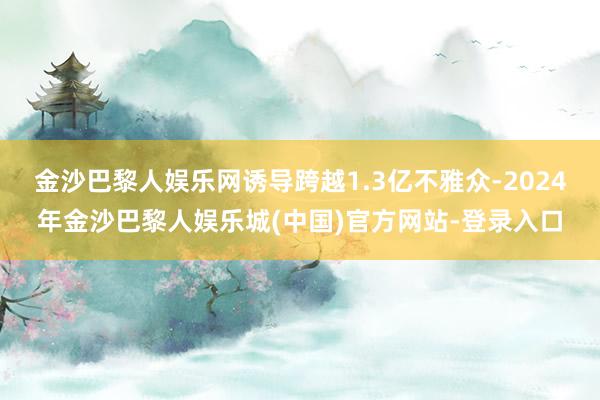 金沙巴黎人娱乐网诱导跨越1.3亿不雅众-2024年金沙巴黎人娱乐城(中国)官方网站-登录入口