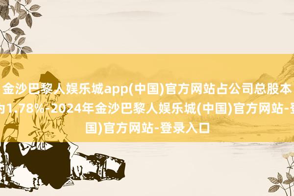 金沙巴黎人娱乐城app(中国)官方网站占公司总股本的比例为1.78%-2024年金沙巴黎人娱乐城(中国)官方网站-登录入口