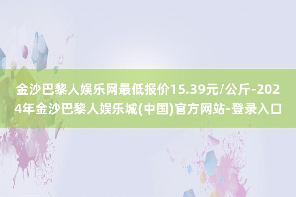 金沙巴黎人娱乐网最低报价15.39元/公斤-2024年金沙巴黎人娱乐城(中国)官方网站-登录入口