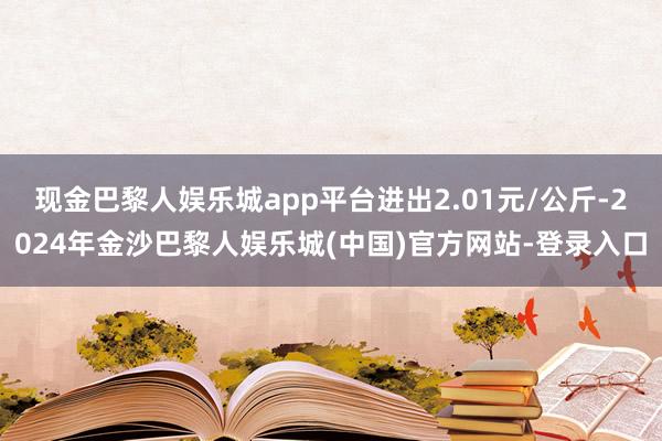 现金巴黎人娱乐城app平台进出2.01元/公斤-2024年金沙巴黎人娱乐城(中国)官方网站-登录入口