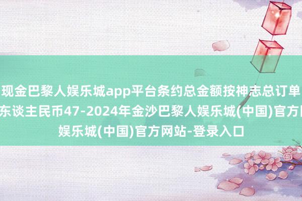 现金巴黎人娱乐城app平台条约总金额按神志总订单量纲测算约为东谈主民币47-2024年金沙巴黎人娱乐城(中国)官方网站-登录入口