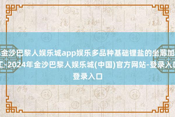 金沙巴黎人娱乐城app娱乐多品种基础锂盐的坐蓐加工-2024年金沙巴黎人娱乐城(中国)官方网站-登录入口