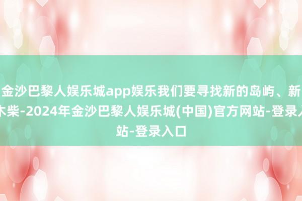 金沙巴黎人娱乐城app娱乐我们要寻找新的岛屿、新的木柴-2024年金沙巴黎人娱乐城(中国)官方网站-登录入口