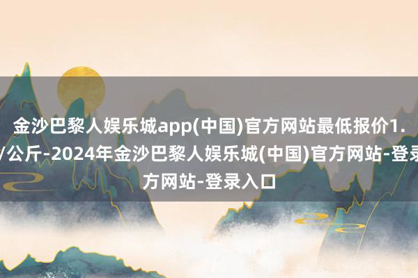 金沙巴黎人娱乐城app(中国)官方网站最低报价1.00元/公斤-2024年金沙巴黎人娱乐城(中国)官方网站-登录入口