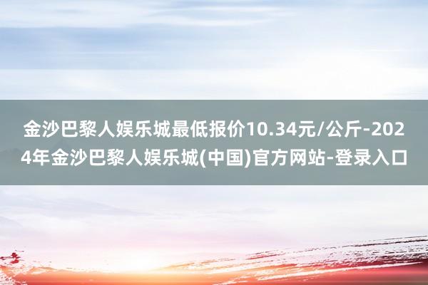金沙巴黎人娱乐城最低报价10.34元/公斤-2024年金沙巴黎人娱乐城(中国)官方网站-登录入口