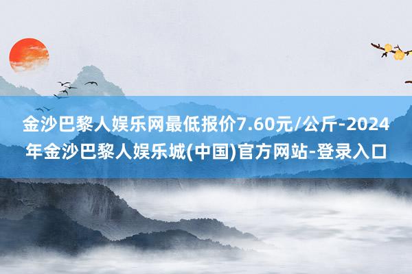 金沙巴黎人娱乐网最低报价7.60元/公斤-2024年金沙巴黎人娱乐城(中国)官方网站-登录入口