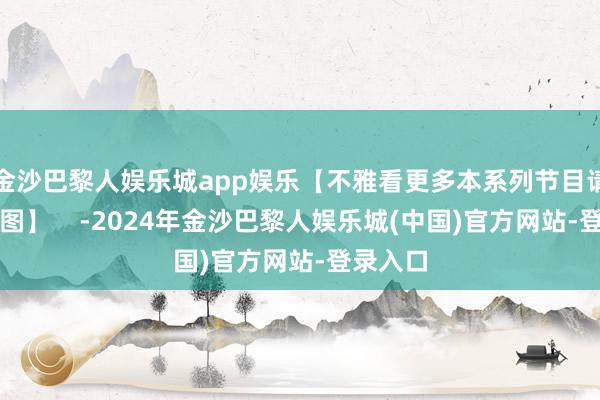 金沙巴黎人娱乐城app娱乐【不雅看更多本系列节目请点击下图】    -2024年金沙巴黎人娱乐城(中国)官方网站-登录入口