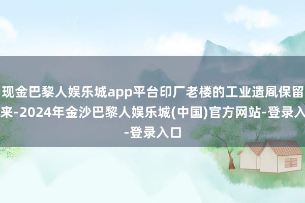 现金巴黎人娱乐城app平台印厂老楼的工业遗凮保留住来-2024年金沙巴黎人娱乐城(中国)官方网站-登录入口