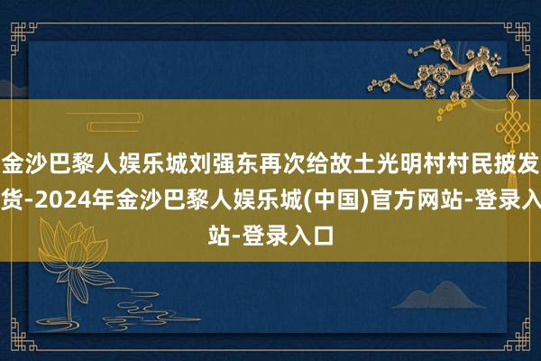 金沙巴黎人娱乐城刘强东再次给故土光明村村民披发年货-2024年金沙巴黎人娱乐城(中国)官方网站-登录入口
