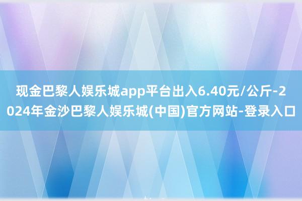 现金巴黎人娱乐城app平台出入6.40元/公斤-2024年金沙巴黎人娱乐城(中国)官方网站-登录入口