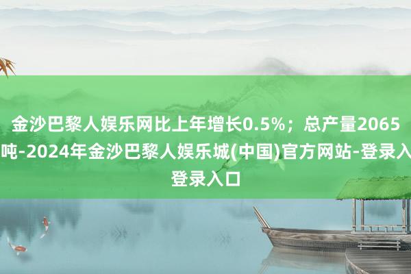 金沙巴黎人娱乐网比上年增长0.5%；总产量2065万吨-2024年金沙巴黎人娱乐城(中国)官方网站-登录入口