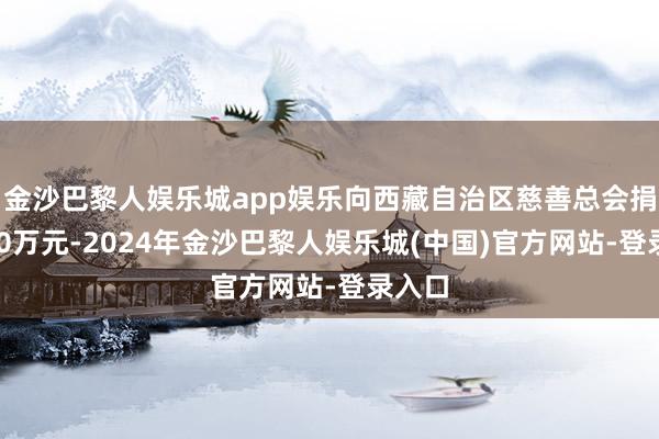 金沙巴黎人娱乐城app娱乐向西藏自治区慈善总会捐赠200万元-2024年金沙巴黎人娱乐城(中国)官方网站-登录入口