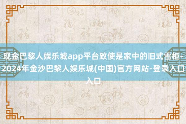 现金巴黎人娱乐城app平台致使是家中的旧式雪柜-2024年金沙巴黎人娱乐城(中国)官方网站-登录入口