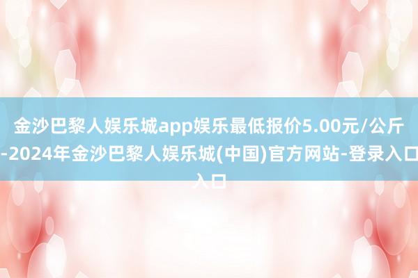 金沙巴黎人娱乐城app娱乐最低报价5.00元/公斤-2024年金沙巴黎人娱乐城(中国)官方网站-登录入口