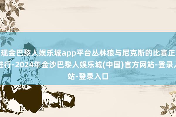 现金巴黎人娱乐城app平台丛林狼与尼克斯的比赛正在进行-2024年金沙巴黎人娱乐城(中国)官方网站-登录入口