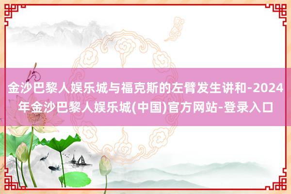 金沙巴黎人娱乐城与福克斯的左臂发生讲和-2024年金沙巴黎人娱乐城(中国)官方网站-登录入口