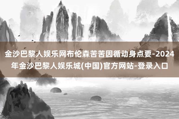 金沙巴黎人娱乐网布伦森苦苦因循动身点要-2024年金沙巴黎人娱乐城(中国)官方网站-登录入口