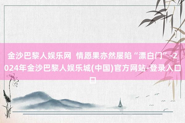 金沙巴黎人娱乐网  情愿果亦然屡陷“漂白门”-2024年金沙巴黎人娱乐城(中国)官方网站-登录入口