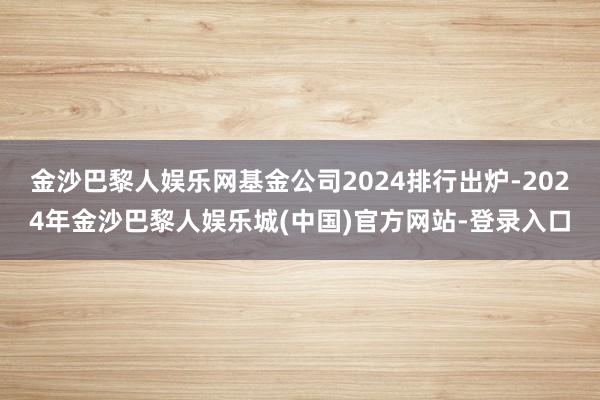 金沙巴黎人娱乐网基金公司2024排行出炉-2024年金沙巴黎人娱乐城(中国)官方网站-登录入口