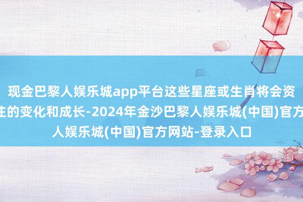 现金巴黎人娱乐城app平台这些星座或生肖将会资格一些值得关注的变化和成长-2024年金沙巴黎人娱乐城(中国)官方网站-登录入口