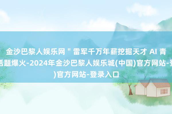 金沙巴黎人娱乐网＂雷军千万年薪挖掘天才 AI 青娥＂的话题爆火-2024年金沙巴黎人娱乐城(中国)官方网站-登录入口