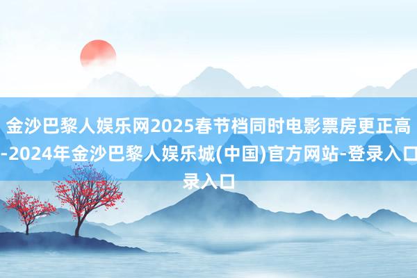 金沙巴黎人娱乐网2025春节档同时电影票房更正高-2024年金沙巴黎人娱乐城(中国)官方网站-登录入口