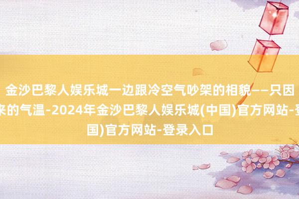 金沙巴黎人娱乐城一边跟冷空气吵架的相貌——只因为接下来的气温-2024年金沙巴黎人娱乐城(中国)官方网站-登录入口