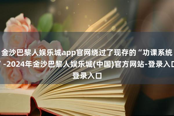 金沙巴黎人娱乐城app官网绕过了现存的“功课系统”-2024年金沙巴黎人娱乐城(中国)官方网站-登录入口