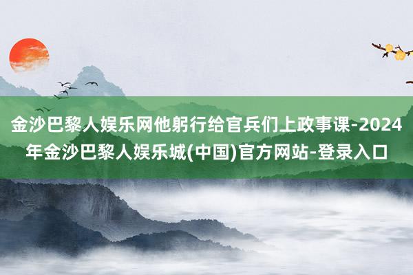金沙巴黎人娱乐网他躬行给官兵们上政事课-2024年金沙巴黎人娱乐城(中国)官方网站-登录入口