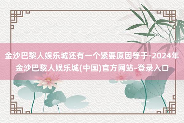 金沙巴黎人娱乐城还有一个紧要原因等于-2024年金沙巴黎人娱乐城(中国)官方网站-登录入口